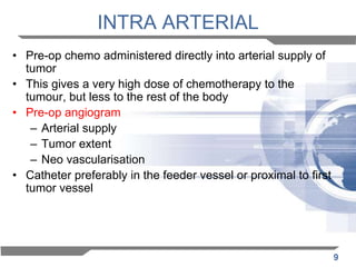 INTRA ARTERIAL
• Pre-op chemo administered directly into arterial supply of
tumor
• This gives a very high dose of chemotherapy to the
tumour, but less to the rest of the body
• Pre-op angiogram
– Arterial supply
– Tumor extent
– Neo vascularisation
• Catheter preferably in the feeder vessel or proximal to first
tumor vessel

9

 