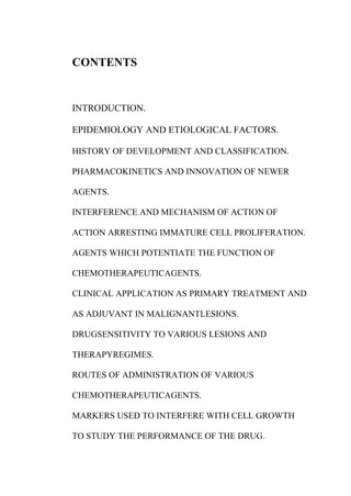 CONTENTS
INTRODUCTION.
EPIDEMIOLOGY AND ETIOLOGICAL FACTORS.
HISTORY OF DEVELOPMENT AND CLASSIFICATION.
PHARMACOKINETICS AND INNOVATION OF NEWER
AGENTS.
INTERFERENCE AND MECHANISM OF ACTION OF
ACTION ARRESTING IMMATURE CELL PROLIFERATION.
AGENTS WHICH POTENTIATE THE FUNCTION OF
CHEMOTHERAPEUTICAGENTS.
CLINICAL APPLICATION AS PRIMARY TREATMENT AND
AS ADJUVANT IN MALIGNANTLESIONS.
DRUGSENSITIVITY TO VARIOUS LESIONS AND
THERAPYREGIMES.
ROUTES OF ADMINISTRATION OF VARIOUS
CHEMOTHERAPEUTICAGENTS.
MARKERS USED TO INTERFERE WITH CELL GROWTH
TO STUDY THE PERFORMANCE OF THE DRUG.
 