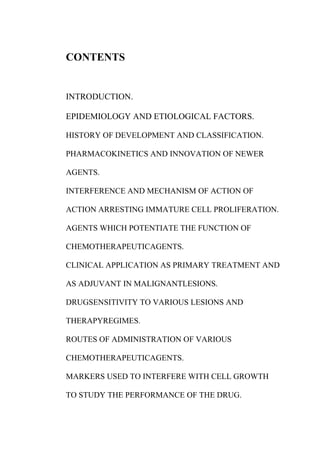 CONTENTS
INTRODUCTION.
EPIDEMIOLOGY AND ETIOLOGICAL FACTORS.
HISTORY OF DEVELOPMENT AND CLASSIFICATION.
PHARMACOKINETICS AND INNOVATION OF NEWER
AGENTS.
INTERFERENCE AND MECHANISM OF ACTION OF
ACTION ARRESTING IMMATURE CELL PROLIFERATION.
AGENTS WHICH POTENTIATE THE FUNCTION OF
CHEMOTHERAPEUTICAGENTS.
CLINICAL APPLICATION AS PRIMARY TREATMENT AND
AS ADJUVANT IN MALIGNANTLESIONS.
DRUGSENSITIVITY TO VARIOUS LESIONS AND
THERAPYREGIMES.
ROUTES OF ADMINISTRATION OF VARIOUS
CHEMOTHERAPEUTICAGENTS.
MARKERS USED TO INTERFERE WITH CELL GROWTH
TO STUDY THE PERFORMANCE OF THE DRUG.
 