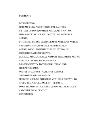 CONTENTS
INTRODUCTION.
EPIDEMIOLOGY AND ETIOLOGICAL FACTORS.
HISTORY OF DEVELOPMENT AND CLASSIFICATION.
PHARMACOKINETICS AND INNOVATION OF NEWER
AGENTS.
INTERFERENCE AND MECHANISM OF ACTION OF ACTION
ARRESTING IMMATURE CELL PROLIFERATION.
AGENTS WHICH POTENTIATE THE FUNCTION OF
CHEMOTHERAPEUTICAGENTS.
CLINICAL APPLICATION AS PRIMARY TREATMENT AND AS
ADJUVANT IN MALIGNANTLESIONS.
DRUGSENSITIVITY TO VARIOUS LESIONS AND
THERAPYREGIMES.
ROUTES OF ADMINISTRATION OF VARIOUS
CHEMOTHERAPEUTICAGENTS.
MARKERS USED TO INTERFERE WITH CELL GROWTH TO
STUDY THE PERFORMANCE OF THE DRUG.
TOXIC MANIFESTATIONS AND UNTOWARD REACTIONS
AND THEIR MANAGEMENT.
CONCLUSION.
 