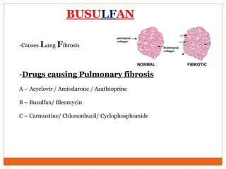 BUSULFAN
-Causes Lung Fibrosis
-Drugs causing Pulmonary fibrosis
A – Acyclovir / Amiodarone / Azathioprine
B – Busulfan/ Bleomycin
C – Carmustine/ Chlorambucil/ Cyclophosphomide
 