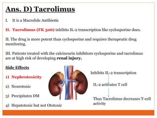 Ans. D) Tacrolimus
I. It is a Macrolide Antibiotic
II. Tacrolimus (FK 506) inhibits IL-2 transcription like cyclosporine does.
II. The drug is more potent than cyclosporine and requires therapeutic drug
monitoring.
III. Patients treated with the calcineurin inhibitors cyclosporine and tacrolimus
are at high risk of developing renal injury.
Side Effects
1) Nephrotoxicity
2) Neurotoxic
3) Precipitates DM
4) Hepatotoxic but not Ototoxic
Inhibits IL-2 transcription
IL-2 activates T cell
Thus Tacrolimus decreases T-cell
activity
 