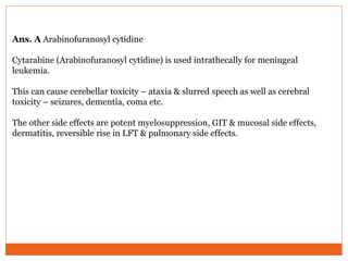 Ans. A Arabinofuranosyl cytidine
Cytarabine (Arabinofuranosyl cytidine) is used intrathecally for meningeal
leukemia.
This can cause cerebellar toxicity – ataxia & slurred speech as well as cerebral
toxicity – seizures, dementia, coma etc.
The other side effects are potent myelosuppression, GIT & mucosal side effects,
dermatitis, reversible rise in LFT & pulmonary side effects.
 