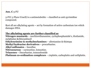 Ans. C 5-FU
5-FU( 5 Fluro Uracil) is a antimetabolite – classified as anti-pyrimidine
compound.
Rest all are alkylating agents – act by formation of active carbonium ion which
damages DNA.
The alkylating agents are further classified as
Nitrogen mustards – mechlorethanamine, cyclophosphamide’s, ifosfamide,
melphalan &chlorambucil
Ethyleneimine & methylmelamines – altretamine & thiotepa
Methyl hydrazine derivatives – procarbazine.
Alkyl sulfonates – busulfan
Nitrosoureas – carmustine, lomustine.
Triazenes – Dacarbazine, temozolomide
Platinum co-ordination complexes – cisplatin, carboplatin and oxiliplatin.
 