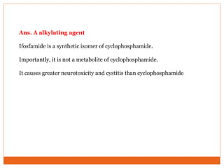 Ans. A alkylating agent
Ifosfamide is a synthetic isomer of cyclophosphamide.
Importantly, it is not a metabolite of cyclophosphamide.
It causes greater neurotoxicity and cystitis than cyclophosphamide
 