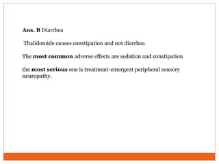 Ans. B Diarrhea
Thalidomide causes constipation and not diarrhea
The most common adverse effects are sedation and constipation
the most serious one is treatment-emergent peripheral sensory
neuropathy.
 