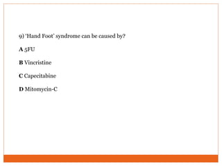 9) ‘Hand Foot’ syndrome can be caused by?
A 5FU
B Vincristine
C Capecitabine
D Mitomycin-C
 