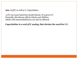 Ans. A 5FU as well as C. Capecitabine
5-FU can cause hand foot mouth disease. It is given I.V.
Generally, this disease affects infants and children.
Adults with immunodeficiency can also be affected.
Capecitabine is a oral 5FU analog, that obviate the need for I.V.
 