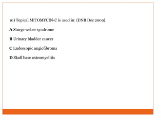 10) Topical MITOMYCIN-C is used in: (DNB Dec 2009)
A Sturge weber syndrome
B Urinary bladder cancer
C Endoscopic angiofibroma
D Skull base osteomyelitis
 