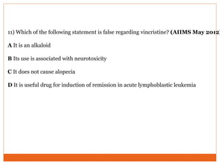 11) Which of the following statement is false regarding vincristine? (AIIMS May 2012)
A It is an alkaloid
B Its use is associated with neurotoxicity
C It does not cause alopecia
D It is useful drug for induction of remission in acute lymphoblastic leukemia
 