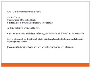 Ans. C It does not cause alopecia
(Mnemonics :
Vincristine: CNS side effect;
Vinblastine: Blood/Bone marrow side effect)
a. Vincristine is a vinca alkaloid.
Vincristine is very useful for inducing remission in childhood acute leukemia.
b. It is also used for treatment of chronic lymphocytic leukemia and chronic
myelocytic leukemia.
Prominent adverse effects are peripheral neuropathy and alopecia.
 