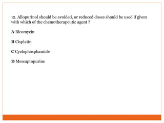 12. Allopurinol should be avoided, or reduced doses should be used if given
with which of the chemotherapeutic agent ?
A Bleomycin
B Cisplatin
C Cyclophosphamide
D Mercaptopurine
 