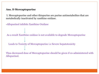 Ans. D Mercaptopurine
I. Mercaptopurine and other thiopurine are purine antimetabolites that are
metabolically inactivated by xanthine oxidase.
-Allopurinol inhibits Xanthine Oxidase
As a result Xanthine oxidase is not available to degrade Mercaptopurine
Leads to Toxicity of Mercaptopurine i.e Severe hepatotoxicity
Thus decreased dose of Mercaptopurine should be given if co-administered with
Allopurinol.
 