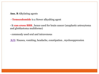 Ans. B Alkylating agents
- Temozolomide is a Newer alkyalting agent
- It can cross BBB , hence used for brain cancer (anaplastic astrocytoma
and glioblastoma multiforme)
- commonly used oral and intravenous
S/E: Nausea, vomiting, headache, constipation , myelosuppression
 