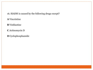 16. SIADH is caused by the following drugs except?
A Vincristine
B Vinblastine
C Actinomycin D
D Cyclophosphamide
 