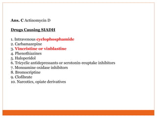 Ans. C Actinomycin D
Drugs Causing SIADH
1. Intravenous cyclophosphamide
2. Carbamazepine
3. Vincristine or vinblastine
4. Phenothiazines
5. Haloperidol
6. Tricyclic antidepressants or serotonin-reuptake inhibitors
7. Monoamine oxidase inhibitors
8. Bromocriptine
9. Clofibrate
10. Narcotics, opiate derivatives
 