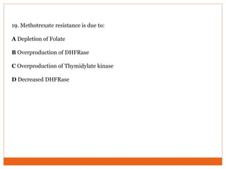 19. Methotrexate resistance is due to:
A Depletion of Folate
B Overproduction of DHFRase
C Overproduction of Thymidylate kinase
D Decreased DHFRase
 