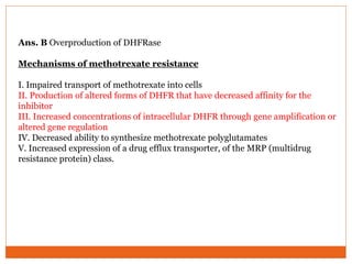 Ans. B Overproduction of DHFRase
Mechanisms of methotrexate resistance
I. Impaired transport of methotrexate into cells
II. Production of altered forms of DHFR that have decreased affinity for the
inhibitor
III. Increased concentrations of intracellular DHFR through gene amplification or
altered gene regulation
IV. Decreased ability to synthesize methotrexate polyglutamates
V. Increased expression of a drug efflux transporter, of the MRP (multidrug
resistance protein) class.
 