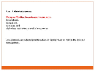 Ans. A Osteosarcoma
Drugs effective in osteosarcoma are: .
doxorubicin,
ifosfamide,
cisplatin, and
high-dose methotrexate with leucovorin.
Osteosarcoma is radioresistant; radiation therapy has no role in the routine
management.
 