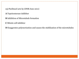 23) Paclitaxel acts by (DNB June 2011)
A Topoisomerase inhibitor
B Inhibition of Microtubule formation
C Mitotic cell inhibitor
D Exaggerates polymerization and causes the stabilization of the microtubules
 