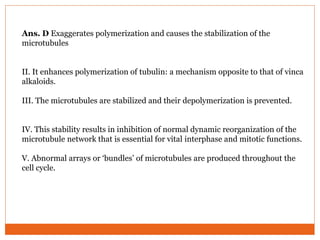 Ans. D Exaggerates polymerization and causes the stabilization of the
microtubules
II. It enhances polymerization of tubulin: a mechanism opposite to that of vinca
alkaloids.
III. The microtubules are stabilized and their depolymerization is prevented.
IV. This stability results in inhibition of normal dynamic reorganization of the
microtubule network that is essential for vital interphase and mitotic functions.
V. Abnormal arrays or ‘bundles’ of microtubules are produced throughout the
cell cycle.
 