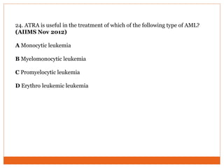 24. ATRA is useful in the treatment of which of the following type of AML?
(AIIMS Nov 2012)
A Monocytic leukemia
B Myelomonocytic leukemia
C Promyelocytic leukemia
D Erythro leukemic leukemia
 