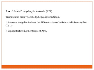 Ans. C Acute Promyelocytic leukemia {APL}
Treatment of promyelocytic leukemia is by tretinoin.
It is an oral drug that induces the differentiation of leukemia cells bearing the t
(15,17)
It is not effective in other forms of AML.
 
