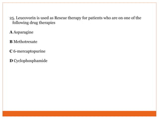 25. Leucovorin is used as Rescue therapy for patients who are on one of the
following drug therapies
A Asparagine
B Methotrexate
C 6-mercaptopurine
D Cyclophosphamide
 