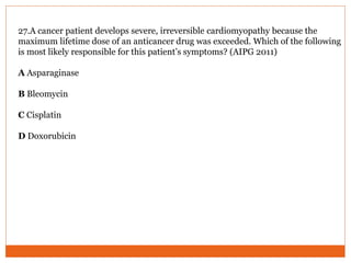 27.A cancer patient develops severe, irreversible cardiomyopathy because the
maximum lifetime dose of an anticancer drug was exceeded. Which of the following
is most likely responsible for this patient’s symptoms? (AIPG 2011)
A Asparaginase
B Bleomycin
C Cisplatin
D Doxorubicin
 