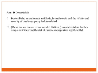 Ans. D Doxorubicin
I. Doxorubicin, an antitumor antibiotic, is cardiotoxic, and the risk for and
severity of cardiomyopathy is dose-related.
II. [There is a maximum recommended lifetime (cumulative) dose for this
drug, and if it exceed the risk of cardiac damage rises significantly]
 