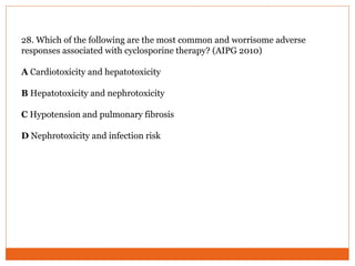 28. Which of the following are the most common and worrisome adverse
responses associated with cyclosporine therapy? (AIPG 2010)
A Cardiotoxicity and hepatotoxicity
B Hepatotoxicity and nephrotoxicity
C Hypotension and pulmonary fibrosis
D Nephrotoxicity and infection risk
 