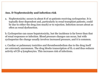 Ans. D Nephrotoxicity and infection risk
a. Nephrotoxicity; occurs in about 8 of 10 patients receiving cyclosporine. It is
typically dose-dependent and, particularly in renal transplant patients, could
be due to either the drug (too much) or to rejection. Infection occurs about as
often as renal dysfunction.
b. Cyclosporine can cause hepatotoxicity, but the incidence is far lower than that
of renal responses or infection. Blood pressure changes can occur, but with
cyclosporine the change usually involves increased pressure, and it is common.
c. Cardiac or pulmonary toxicities and thromboembolism due to the drug itself
are extremely uncommon. The drug blocks transcription of IL-2 and thus reduces
activity of CD-4 lymphocytes. This increases risk of infections.
 
