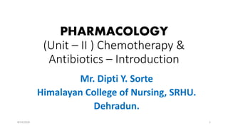 PHARMACOLOGY
(Unit – II ) Chemotherapy &
Antibiotics – Introduction
Mr. Dipti Y. Sorte
Himalayan College of Nursing, SRHU.
Dehradun.
18/23/2018
 