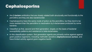 Cephalosporins
 Are β-lactam antibiotics that are closely related both structurally and functionally to the
penicillins and they are also bacteriocidal.
 Cephalosporins have the same mode of action as the penicillins, but they tend to be
more resistant than the penicillins to inactivation by b-lactamases produced by some
bacteria.
 Classified as first, second and third generation, largely on the basis of bacterial
susceptibility patterns and resistance to beta-lactamases.
 In this classification system, first generation agents are primarily active against against
gram positive organisms, including methicillin sensitive staphylococcus aureus, and
have limited activity against gram-negative bacilli.
 