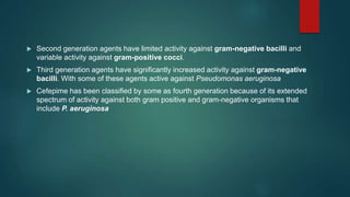  Second generation agents have limited activity against gram-negative bacilli and
variable activity against gram-positive cocci.
 Third generation agents have significantly increased activity against gram-negative
bacilli. With some of these agents active against Pseudomonas aeruginosa
 Cefepime has been classified by some as fourth generation because of its extended
spectrum of activity against both gram positive and gram-negative organisms that
include P. aeruginosa
 
