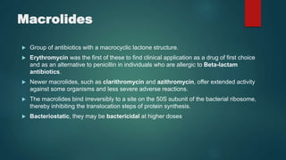 Macrolides
 Group of antibiotics with a macrocyclic lactone structure.
 Erythromycin was the first of these to find clinical application as a drug of first choice
and as an alternative to penicillin in individuals who are allergic to Beta-lactam
antibiotics.
 Newer macrolides, such as clarithromycin and azithromycin, offer extended activity
against some organisms and less severe adverse reactions.
 The macrolides bind irreversibly to a site on the 50S subunit of the bacterial ribosome,
thereby inhibiting the translocation steps of protein synthesis.
 Bacteriostatic, they may be bactericidal at higher doses
 