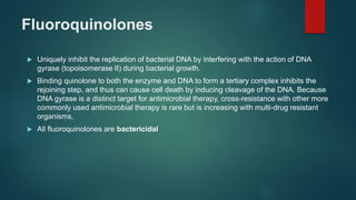 Fluoroquinolones
 Uniquely inhibit the replication of bacterial DNA by interfering with the action of DNA
gyrase (topoisomerase II) during bacterial growth.
 Binding quinolone to both the enzyme and DNA to form a tertiary complex inhibits the
rejoining step, and thus can cause cell death by inducing cleavage of the DNA. Because
DNA gyrase is a distinct target for antimicrobial therapy, cross-resistance with other more
commonly used antimicrobial therapy is rare but is increasing with multi-drug resistant
organisms,
 All fluoroquinolones are bactericidal
 