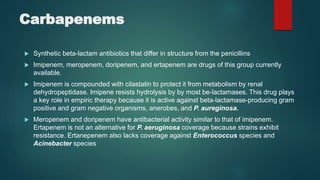 Carbapenems
 Synthetic beta-lactam antibiotics that differ in structure from the penicillins
 Imipenem, meropenem, doripenem, and ertapenem are drugs of this group currently
available.
 Imipenem is compounded with cilastatin to protect it from metabolism by renal
dehydropeptidase. Imipene resists hydrolysis by by most be-lactamases. This drug plays
a key role in empiric therapy because it is active against beta-lactamase-producing gram
positive and gram negative organisms, anerobes, and P. aureginosa.
 Meropenem and doripenem have antibacterial activity similar to that of imipenem.
Ertapenem is not an alternative for P. aeruginosa coverage because strains exhibit
resistance. Ertanepenem also lacks coverage against Enterococcus species and
Acinebacter species
 