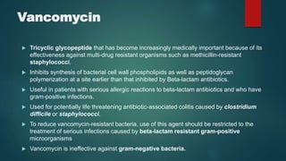 Vancomycin
 Tricyclic glycopeptide that has become increasingly medically important because of its
effectiveness against multi-drug resistant organisms such as methicillin-resistant
staphylococci.
 Inhibits synthesis of bacterial cell wall phospholipids as well as peptidoglycan
polymerization at a site earlier than that inhibited by Beta-lactam antibiotics.
 Useful in patients with serious allergic reactions to beta-lactam antibiotics and who have
gram-positive infections.
 Used for potentially life threatening antibiotic-associated colitis caused by clostridium
difficile or staphylococci.
 To reduce vancomycin-resistant bacteria, use of this agent should be restricted to the
treatment of serious infections caused by beta-lactam resistant gram-positive
microorganisms
 Vancomycin is ineffective against gram-negative bacteria.
 