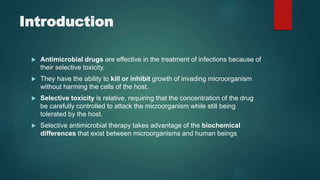 Introduction
 Antimicrobial drugs are effective in the treatment of infections because of
their selective toxicity.
 They have the ability to kill or inhibit growth of invading microorganism
without harming the cells of the host.
 Selective toxicity is relative, requiring that the concentration of the drug
be carefully controlled to attack the microorganism while still being
tolerated by the host.
 Selective antimicrobial therapy takes advantage of the biochemical
differences that exist between microorganisms and human beings
 