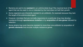  Bacteria are said to be resistant to an antimicrobial drug if the maximal level of the
agent that can be used in vivo or tolerated by the host does not halt their growth.
 Some organisms are inherently resistant to an antibiotic, for example because they lack
the target of the antimicrobial agent.
 However, microbes that are normally responsive to a particular drug may develop
resistance through spontaneous mutation or by acquisition of new genes followed by
selection.
 Some strains may even become resistant to more than one antibiotic by acquisition of
genetic elements that encode multiple resistance genes
 