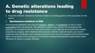 A. Genetic alterations leading
to drug resistance
 Acquired antibiotic resistance involves mutation of existing genes or the acquisition of new
genes
1. Spontaneous mutations in DNA
Chromosomal alteration can occur by insertion, deletion, or substitution of one or more
nucleotides within the genome. The resulting mutation may persist, be corrected by the
organism, or be lethal to the cell. if the cell survives, it can replicate and transmit its mutated
properties to progeny cells. Mutations that produce antibiotic resistant strains can result in
organisms that proliferate under selective pressure such as in the presence of the antimicrobial
agent. An example is the emergence of rifampicin-resistant Mycobacteria tuberculosis when
rifampicin is used as a single antibiotic.
 