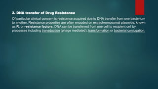 2. DNA transfer of Drug Resistance
Of particular clinical concern is resistance acquired due to DNA transfer from one bacterium
to another. Resistance properties are often encoded on extrachromosomal plasmids, known
as R, or resistance factors. DNA can be transferred from one cell to recipient cell by
processes including transduction (phage mediated), transformation or bacterial conjugation.
 