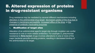 B. Altered expression of proteins
in drug-resistant organisms
Drug resistance may be mediated by several different mechanisms including
alteration in the antimicrobial drug target, decreased uptake of the drug due to
changes in membrane permeability, increased efflux of the drug, or the
presence of antibiotic inactivating enzymes
1. Modification of target sites
Alteration of an antimicrobial agent’s target site through mutation can confer
resistance to one or more related antibiotics. For example S. pneumoniae
resistance to Beta-lactam drugs involves alterations in one or more of the
major bacterial penicillin-binding proteins; resulting in decreased binding of
the antimicrobial to its target.
 
