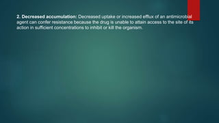 2. Decreased accumulation: Decreased uptake or increased efflux of an antimicrobial
agent can confer resistance because the drug is unable to attain access to the site of its
action in sufficient concentrations to inhibit or kill the organism.
 