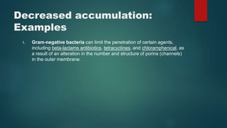 Decreased accumulation:
Examples
1. Gram-negative bacteria can limit the penetration of certain agents,
including beta-lactams antibiotics, tetracyclines, and chloramphenical, as
a result of an alteration in the number and structure of porins (channels)
in the outer membrane.
 