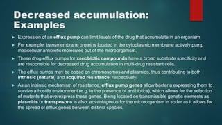 Decreased accumulation:
Examples
 Expression of an efflux pump can limit levels of the drug that accumulate in an organism
 For example, transmembrane proteins located in the cytoplasmic membrane actively pump
intracellular antibiotic molecules out of the microorganism.
 These drug efflux pumps for xenobiotic compounds have a broad substrate specificity and
are responsible for decreased drug accumulation in multi-drug resistant cells.
 The efflux pumps may be coded on chromosomes and plasmids, thus contributing to both
intrinsic (natural) and acquired resistance, respectively.
 As an intrinsic mechanism of resistance, efflux pump genes allow bacteria expressing them to
survive a hostile environment (e.g. in the presence of antibiotics), which allows for the selection
of mutants that overexpress these genes. Being located on transmissible genetic elements as
plasmids or transposons is also advantageous for the microorganism in so far as it allows for
the spread of efflux genes between distinct species.
 