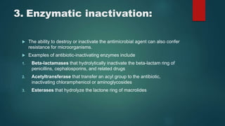3. Enzymatic inactivation:
 The ability to destroy or inactivate the antimicrobial agent can also confer
resistance for microorganisms.
 Examples of antibiotic-inactivating enzymes include
1. Beta-lactamases that hydrolytically inactivate the beta-lactam ring of
penicillins, cephalosporins, and related drugs
2. Acetyltransferase that transfer an acyl group to the antibiotic,
inactivating chloramphenicol or aminoglycosides
3. Esterases that hydrolyze the lactone ring of macrolides
 