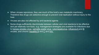  When viruses reproduce, they use much of the host’s own metabolic machinery.
Therefore few drugs are selective enough to prevent viral replication without injury to the
host.
 Viruses are also not affected by anti bacterial agents
 Some drugs sufficiently discriminate between cellular and viral reactions to be effective
and yet relatively non-toxic. e.g. management strategies are available for infections due
to herpes simplex virus, varicella zoster virus, cytomegalovirus, influenza A and B
viruses, and chronic hepatitis B and C and HIV.
 