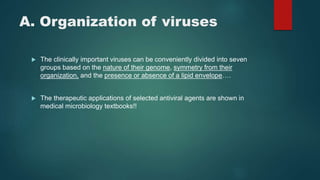 A. Organization of viruses
 The clinically important viruses can be conveniently divided into seven
groups based on the nature of their genome, symmetry from their
organization, and the presence or absence of a lipid envelope….
 The therapeutic applications of selected antiviral agents are shown in
medical microbiology textbooks!!
 